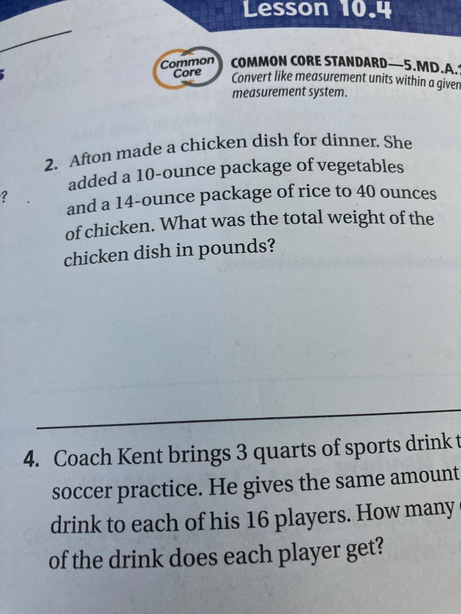added a 10-ounce package of vegetables
Lesson 10.4
COMMON CORE STANDARD-5.MD.A.:
Convert like measurement units within a given
measurement system.
Common
Core
and a 14-ounce package of rice to 40 ounces
of chicken. What was the total weight of the
chicken dish in pounds?
4. Coach Kent brings 3 quarts of sports drinkt
soccer practice. He gives the same amount
drink to each of his 16 players. How many
of the drink does each player get?
