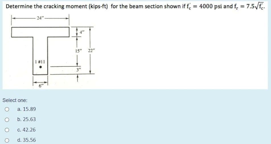 Determine the cracking moment (kips-ft) for the beam section shown if f. = 4000 psi and f, = 7.5/f.
%3D
%3D
24"-
15" 22"
I #11
3"
6"
Select one:
а. 15.89
b. 25.63
С. 42.26
d. 35.56
