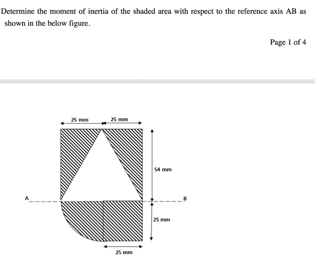 Determine the moment of inertia of the shaded area with respect to the reference axis AB as
shown in the below figure.
Page 1 of 4
25 mm
25 mm
54 mm
A
B
25 mm
25 mm
