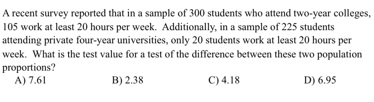 A recent survey reported that in a sample of 300 students who attend two-year colleges,
105 work at least 20 hours per week. Additionally, in a sample of 225 students
attending private four-year universities, only 20 students work at least 20 hours per
week. What is the test value for a test of the difference between these two population
proportions?
A) 7.61
B) 2.38
C) 4.18
D) 6.95
