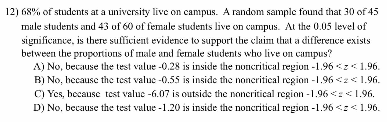 68% of students at a university live on campus. A random sample found that 30 of 45
male students and 43 of 60 of female students live on campus. At the 0.05 level of
significance, is there sufficient evidence to support the claim that a difference exists
between the proportions of male and female students who live on campus?
A) No, because the test value -0.28 is inside the noncritical region -1.96 <z< 1.96.
B) No, because the test value -0.55 is inside the noncritical region -1.96 <z<1.96.
C) Yes, because test value -6.07 is outside the noncritical region -1.96 <z< 1.96.
D) No, because the test value -1.20 is inside the noncritical region -1.96 <z< 1.96.
