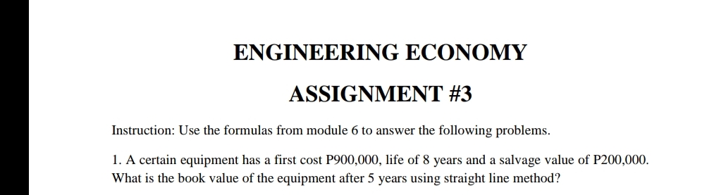 ENGINEERING ECONOMY
ASSIGNMENT #3
Instruction: Use the formulas from module 6 to answer the following problems.
1. A certain equipment has a first cost P900,000, life of 8 years and a salvage value of P200,000.
What is the book value of the equipment after 5 years using straight line method?
