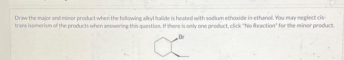 Draw the major and minor product when the following alkyl halide is heated with sodium ethoxide in ethanol. You may neglect cis-
trans isomerism of the products when answering this question. If there is only one product, click "No Reaction" for the minor product.
Br
X