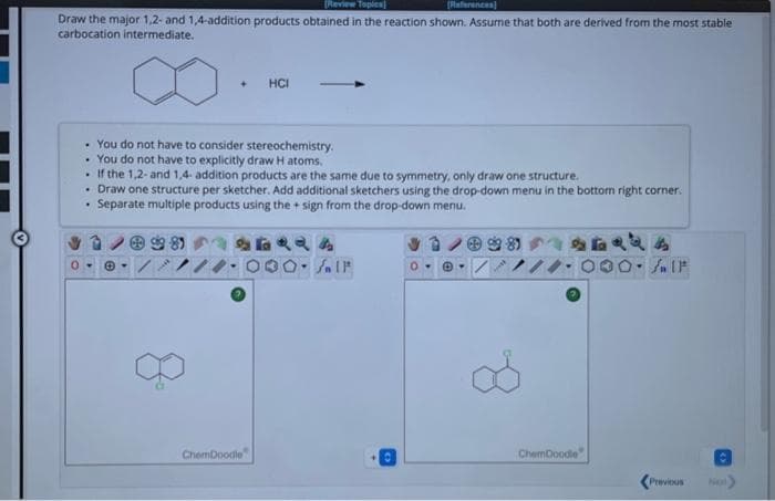 [Review Toples
[References]
Draw the major 1,2- and 1,4-addition products obtained in the reaction shown. Assume that both are derived from the most stable
carbocation intermediate.
.
You do not have to consider stereochemistry.
. You do not have to explicitly draw H atoms.
.
If the 1,2- and 1,4- addition products are the same due to symmetry, only draw one structure.
• Draw one structure per sketcher. Add additional sketchers using the drop-down menu in the bottom right corner.
multiple products using the + sign from the drop-down menu.
Separate
+ HCI
8⁰
ChemDoodle
124
O-SIF
0-
ChemDoodle
(۴
Previous