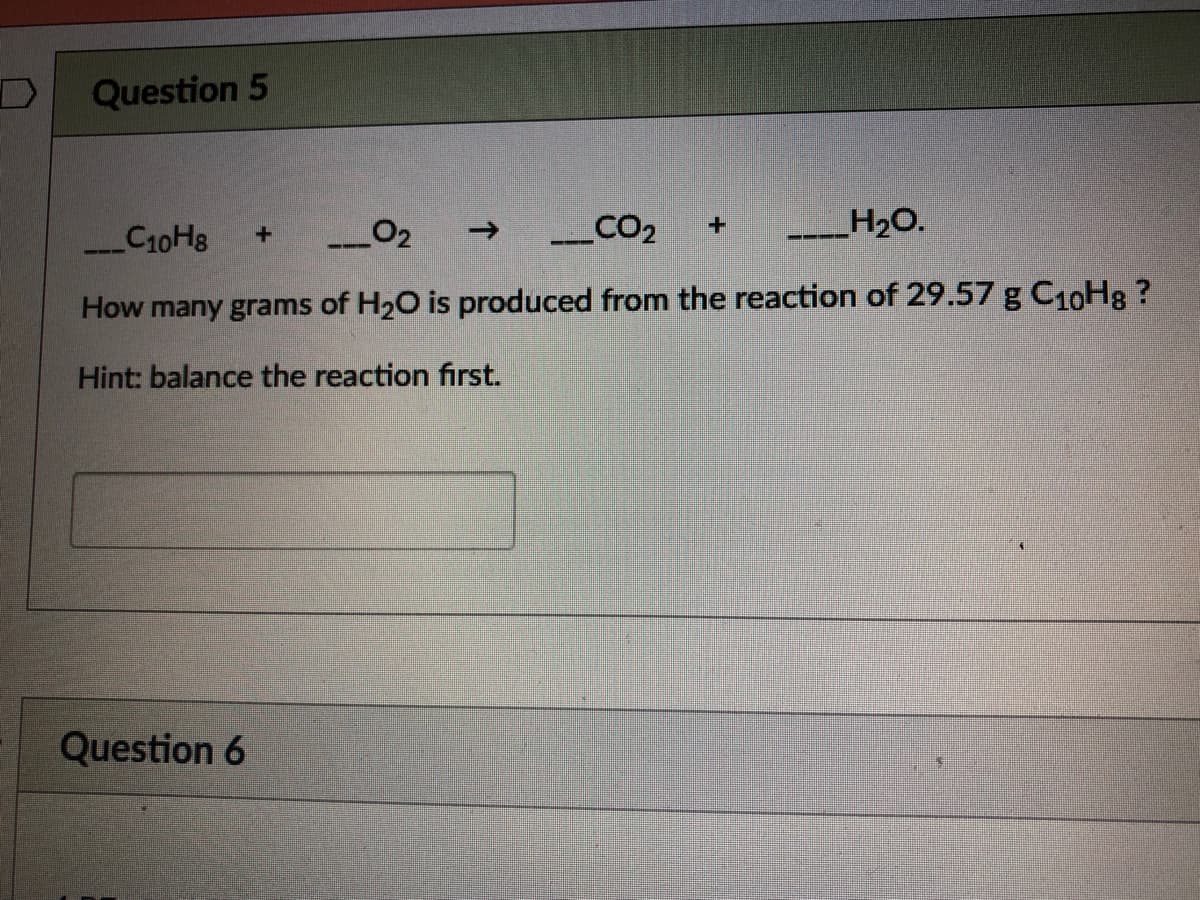 Question 5
C10H8
_02
CO2
->
+1
H20.
--- -
How many grams of H20 is produced from the reaction of 29.57 g C10H8 ?
Hint: balance the reaction first.
Question 6
