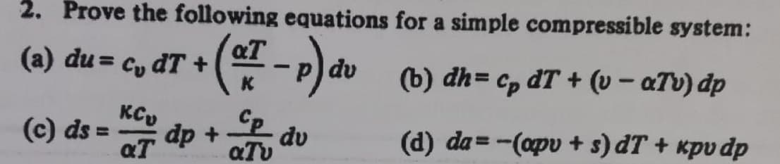 2. Prove the following equations for a simple compressible system:
(a) du = cy dT +
dv
K
(b) dh= cp dT + (v – aTv) dp
KCy
(c) ds
aT
dp +
dv
aTv
%3D
(d) da=-(apv + s) dT + kpv dp
