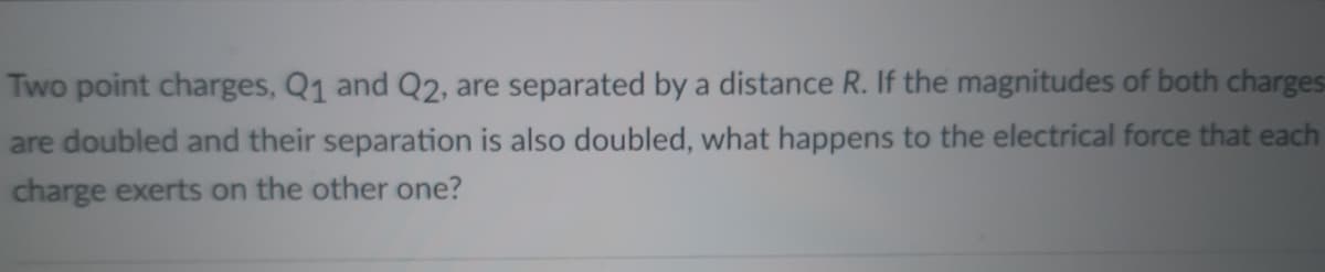 Two point charges, Q1 and Q2, are separated by a distance R. If the magnitudes of both charges
are doubled and their separation is also doubled, what happens to the electrical force that each
charge exerts on the other one?
