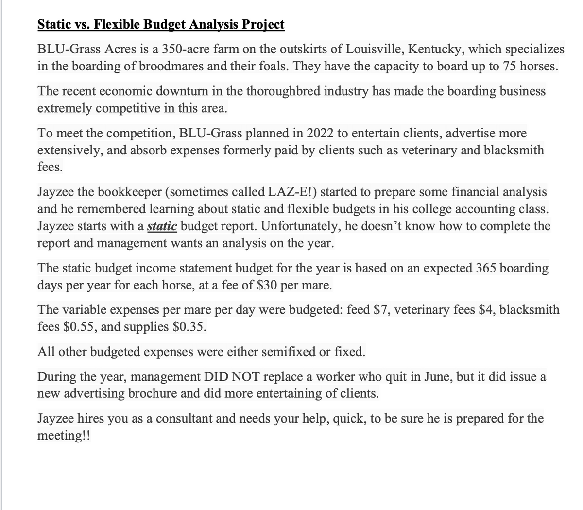 Static vs. Flexible Budget Analysis Project
BLU-Grass Acres is a 350-acre farm on the outskirts of Louisville, Kentucky, which specializes
in the boarding of broodmares and their foals. They have the capacity to board up to 75 horses.
The recent economic downturn in the thoroughbred industry has made the boarding business
extremely competitive in this area.
To meet the competition, BLU-Grass planned in 2022 to entertain clients, advertise more
extensively, and absorb expenses formerly paid by clients such as veterinary and blacksmith
fees.
Jayzee the bookkeeper (sometimes called LAZ-E!) started to prepare some financial analysis
and he remembered learning about static and flexible budgets in his college accounting class.
Jayzee starts with a static budget report. Unfortunately, he doesn't know how to complete the
report and management wants an analysis on the year.
The static budget income statement budget for the year is based on an expected 365 boarding
days per year for each horse, at a fee of $30 per mare.
The variable expenses per mare per day were budgeted: feed $7, veterinary fees $4, blacksmith
fees $0.55, and supplies $0.35.
All other budgeted expenses were either semifixed or fixed.
During the year, management DID NOT replace a worker who quit in June, but it did issue a
new advertising brochure and did more entertaining of clients.
Jayzee hires you as a consultant and needs your help, quick, to be sure he is prepared for the
meeting!!
