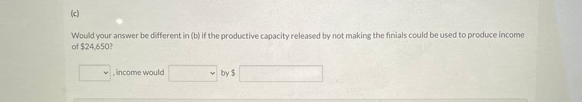(c)
Would your answer be different in (b) if the productive capacity released by not making the finials could be used to produce income
of $24,650?
v , income would
v by $
