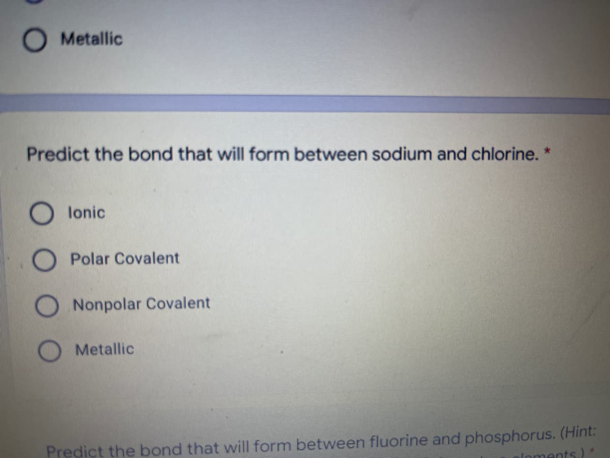 Metallic
Predict the bond that will form between sodium and chlorine. *
lonic
Polar Covalent
ONonpolar Covalent
O Metallic
Predict the bond that will form between fluorine and phosphorus. (Hint:
aloments)*
