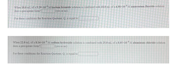 When 18.0 mL of a 5.29x10* M barium bromide solution is combined with 18.0 ml of a 4.98x10 M ammonium fluoride solution
does a precipitate form?
1ves or no)
For these conditions the Reaction Quotient, Q. is equal to [
When 22.0 mL of a 8.14x10 M sodium hydroxide solution is combined with 25.0 mL of a 8.05×104M aluminum chloride solution
does a precipitate form?|
ves or no)
For these conditions the Reaction Quotient, Q. is equal to
