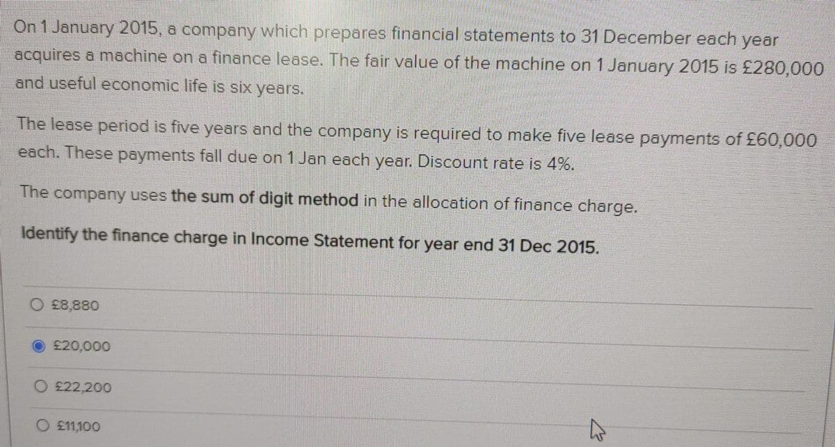 On 1 January 2015, a company which prepares financial statements to 31 December each year
acquires a machine on a finance lease. The fair value of the machine on 1 January 2015 is £280,000
and useful economic life is six years.
The lease period is five years and the company is required to make five lease payments of £60,000
each. These payments fall due on 1 Jan each year. Discount rate is 4%.
The company uses the sum of digit method in the allocation of finance charge.
Identify the finance charge in Income Statement for year end 31 Dec 2015.
£8,880
£20,000
O £22,200
O £11,100
