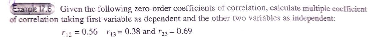 Example 17.6 Given the following zero-order coefficients of correlation, calculate multiple coefficient
of correlation taking first variable as dependent and the other two variables as independent:
r12 = 0.56 r13 = 0.38
and 123
and
= 0.69