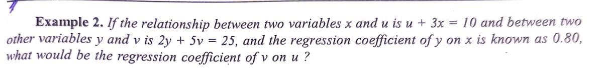 Example 2. If the relationship between two variables x and u is u + 3x = 10 and between two
other variables y and v is 2y + 5v = 25, and the regression coefficient of y on x is known as 0.80,
what would be the regression coefficient of v on u ?
