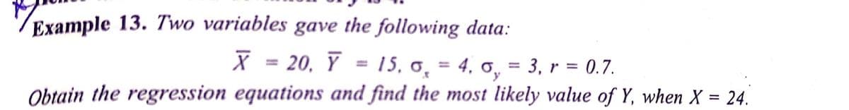 Example 13. Two variables gave the following data:
X = 20, Y = 15, 6,
15, o, = 4. 0,
Obtain the regression equations and find the most likely value of Y, when X = 24.
= 3, r = 0.7.
%3D
%3D
