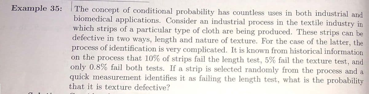 Example 35:
The concept of conditional probability has countless uses in both industrial and
biomedical applications. Consider an industrial process in the textile industry in
which strips of a particular type of cloth are being produced. These strips can be
defective in two ways, length and nature of texture. For the case of the latter, the
process of identification is very complicated. It is known from historical information
on the process that 10% of strips fail the length test, 5% fail the texture test, and
only 0.8% fail both tests. If a strip is selected randomly from the process and a
quick measurement identifies it as failing the length test, what is the probability
that it is texture defective?
