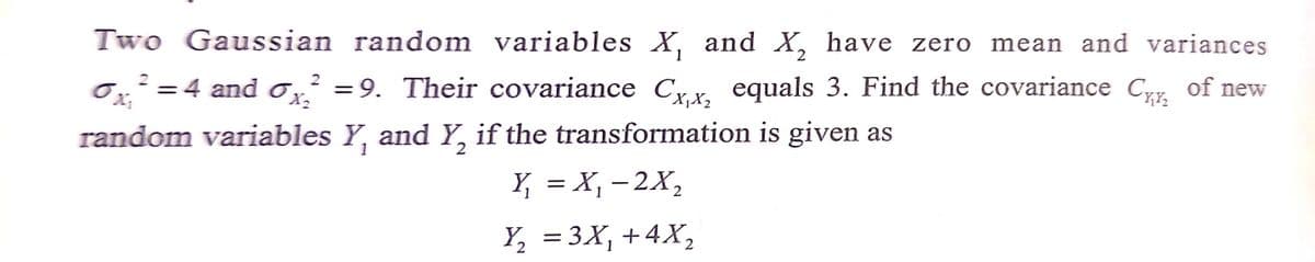 Two Gaussian random variables X, and X, have zero mean and variances
0,²=4 and 0,² of new
2
%3D
= 9. Their covariance Cx, equals 3. Find the covariance Cy.
X2
random variables Y, and Y, if the transformation is given as
1
2
Y, = X, - 2X,
Y, = 3X, +4X,
