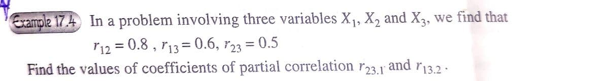 Example 17.4 In a problem involving three variables X₁, X₂ and X3, we find that
r12 = 0.8, r13 = 0.6, 23 = 0.5
Find the values of coefficients of partial correlation r23.1 and r13.2.