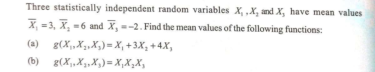 Three statistically independent random variables X₁, X₂ and X₂ have mean values
X₁ =3, X₂ = 6 and X₂ = -2. Find the mean values of the following functions:
1
2
(a)
(b)
g(X₁, X₂, X3)= X₁ +3X₂ + 4X3
29
g(X₁, X₂, X3) = X₁X₂X₂
29
