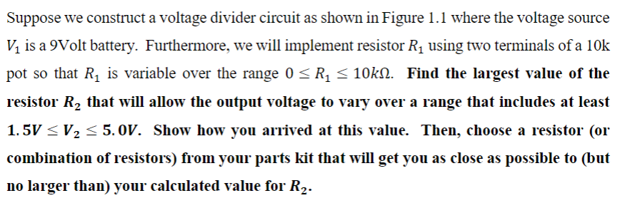 Suppose we construct a voltage divider circuit as shown in Figure 1.1 where the voltage source
V₁ is a 9Volt battery. Furthermore, we will implement resistor R₁ using two terminals of a 10k
pot so that R₁ is variable over the range 0 ≤ R₁ ≤ 10k№. Find the largest value of the
resistor R₂ that will allow the output voltage to vary over a range that includes at least
1.5V ≤ V₂ ≤ 5.0V. Show how you arrived at this value. Then, choose a resistor (or
combination of resistors) from your parts kit that will get you as close as possible to (but
no larger than) your calculated value for R₂.