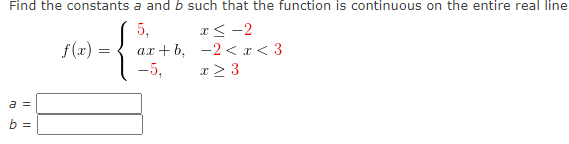 Find the constants a and b such that the function is continuous on the entire real line
5,
ах + b, -2 <I<3
-5,
x< -2
f(x) =
x > 3
a =
b =
