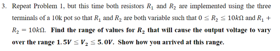 3. Repeat Problem 1, but this time both resistors R₁ and R₂ are implemented using the three
terminals of a 10k pot so that R₁ and R₂ are both variable such that 0 ≤ R₂ ≤ 10kN and R₁ +
R₂ = 10k№. Find the range of values for R₂ that will cause the output voltage to vary
over the range 1. 5V ≤ V₂ ≤ 5. 0OV. Show how you arrived at this range.
2