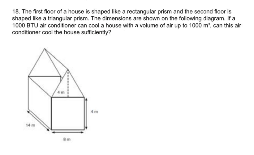 18. The first floor of a house is shaped like a rectangular prism and the second floor is
shaped like a triangular prism. The dimensions are shown on the following diagram. If a
1000 BTU air conditioner can cool a house with a volume of air up to 1000 m³, can this air
conditioner cool the house sufficiently?
14 m
8m
4m