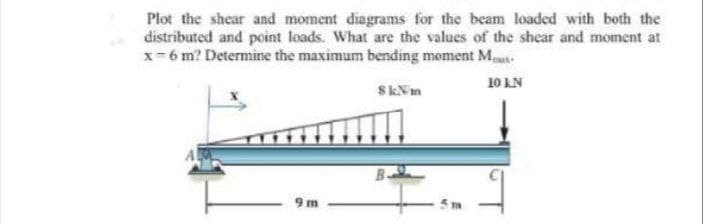Plot the shear and moment diagrams for the beam loaded with both the
distributed and point loads. What are the values of the shear and moment at
x- 6 m? Determine the maximum bending moment M.
10 LN
SkNm
9 m
