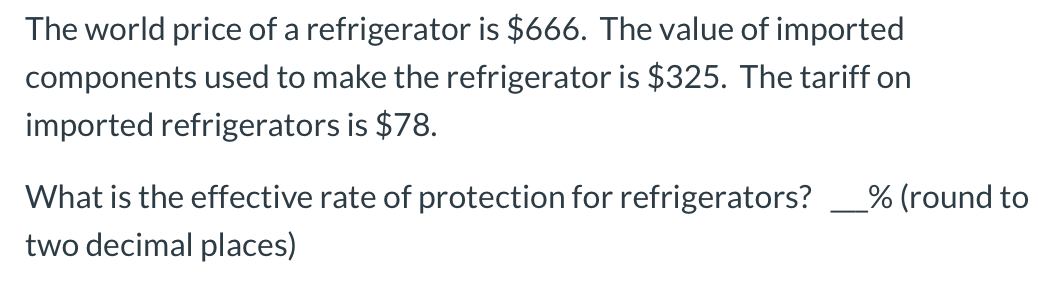 The world price of a refrigerator is $666. The value of imported
components used to make the refrigerator is $325. The tariff on
imported refrigerators is $78.
What is the effective rate of protection for refrigerators?
two decimal places)
% (round to