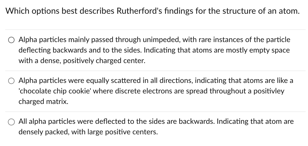 Which options best describes Rutherford's findings for the structure of an atom.
Alpha particles mainly passed through unimpeded, with rare instances of the particle
deflecting backwards and to the sides. Indicating that atoms are mostly empty space
with a dense, positively charged center.
Alpha particles were equally scattered in all directions, indicating that atoms are like a
'chocolate chip cookie' where discrete electrons are spread throughout a positivley
charged matrix.
All alpha particles were deflected to the sides are backwards. Indicating that atom are
densely packed, with large positive centers.