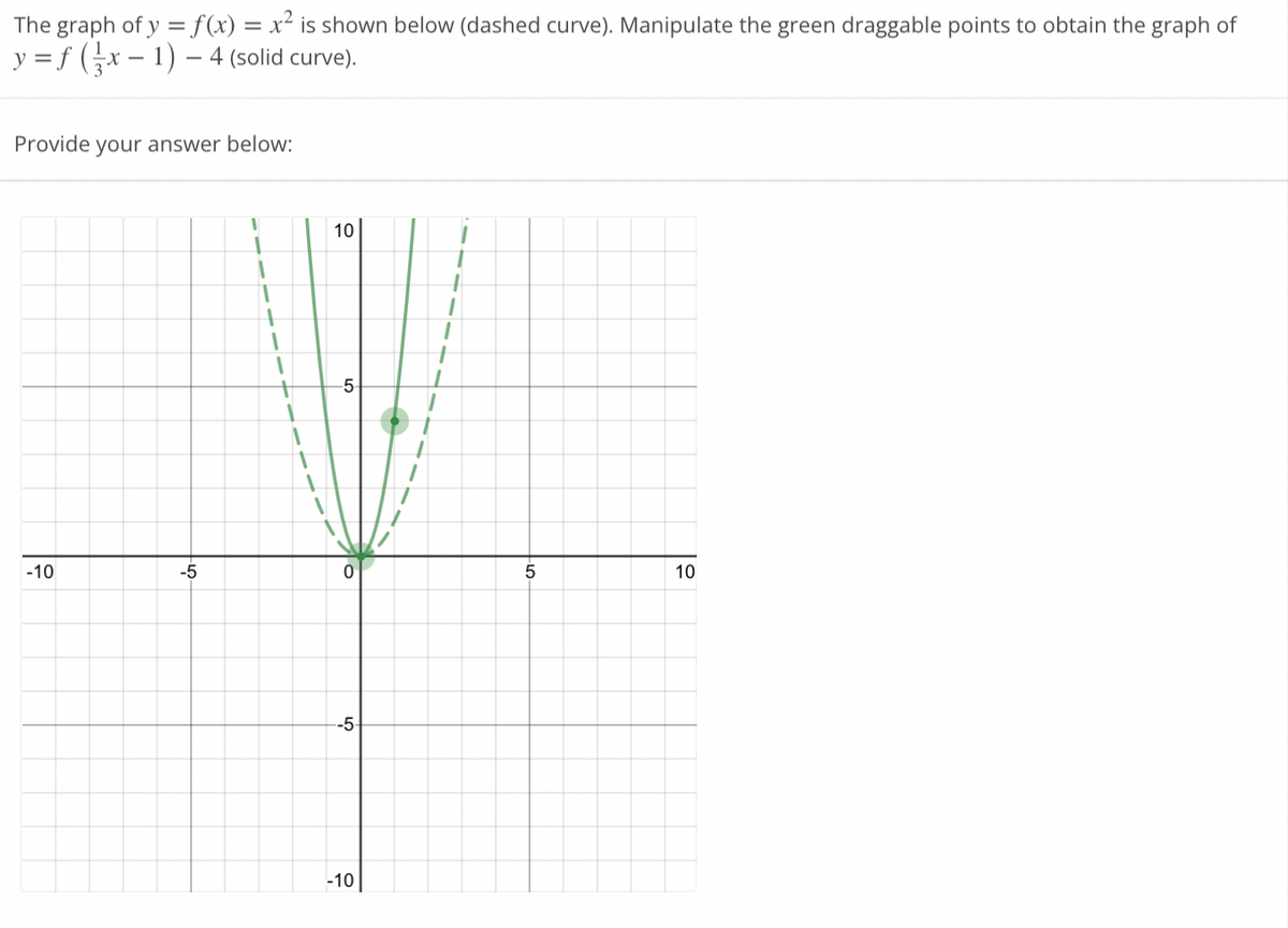 The graph of y = f(x) = x² is shown below (dashed curve). Manipulate the green draggable points to obtain the graph of
y = f ( ²x − 1) – - 4 (solid curve).
Provide your answer below:
-10
-5
1
1
+
1
10
-5
0
-5
-10
5
10