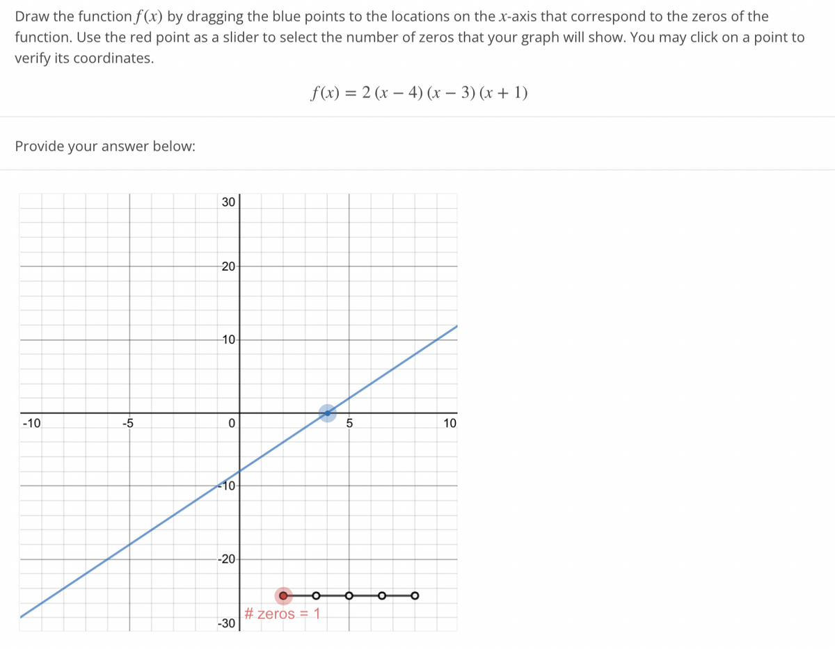 Draw the function f(x) by dragging the blue points to the locations on the x-axis that correspond to the zeros of the
function. Use the red point as a slider to select the number of zeros that your graph will show. You may click on a point to
verify its coordinates.
Provide your answer below:
-10
-5
30
20
10-
0
-10-
--20-
-30
f(x) = 2 (x4) (x − 3)(x + 1)
O
#zeros = 1
5
O
O
10