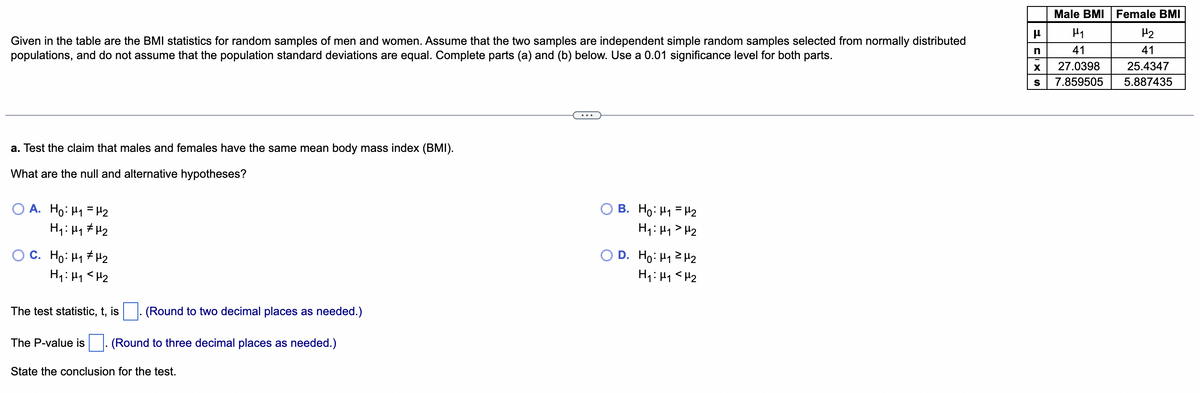 Male BMI Female BMI
μ
H₁
H₂
n
41
Given in the table are the BMI statistics for random samples of men and women. Assume that the two samples are independent simple random samples selected from normally distributed
populations, and do not assume that the population standard deviations are equal. Complete parts (a) and (b) below. Use a 0.01 significance level for both parts.
X 27.0398
41
25.4347
5.887435
S 7.859505
a. Test the claim that males and females have the same mean body mass index (BMI).
What are the null and alternative hypotheses?
B. Ho: u1 = H2
A. Ho: M₁ = ₂
H₁: H₁ H₂
H₁: H₁ H₂
D. Ho: H12H2
C. Ho: H1#H2
H₁: H₁ H₂
H₁: M₁ <H₂
The test statistic, t, is
(Round to two decimal places as needed.)
The P-value is (Round to three decimal places as needed.)
State the conclusion for the test.