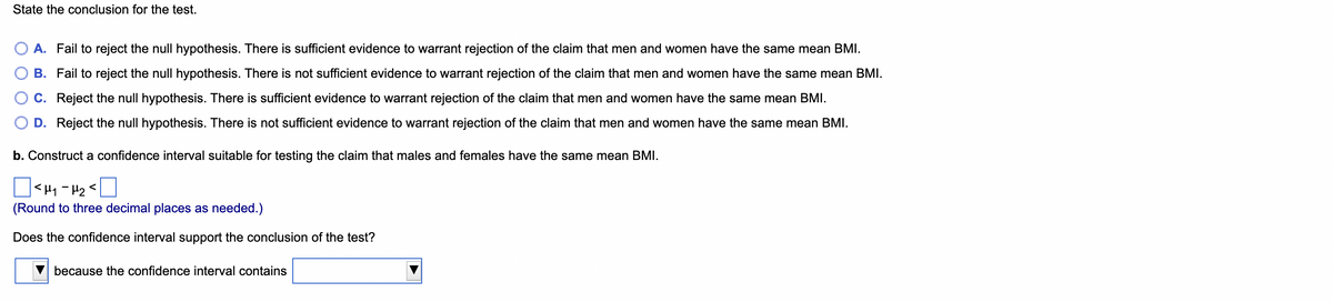 State the conclusion for the test.
A. Fail to reject the null hypothesis. There is sufficient evidence to warrant rejection of the claim that men and women have the same mean BMI.
B. Fail to reject the null hypothesis. There is not sufficient evidence to warrant rejection of the claim that men and women have the same mean BMI.
C. Reject the null hypothesis. There is sufficient evidence to warrant rejection of the claim that men and women have the same mean BMI.
D. Reject the null hypothesis. There is not sufficient evidence to warrant rejection of the claim that men and women have the same mean BMI.
b. Construct a confidence interval suitable for testing the claim that males and females have the same mean BMI.
<H₁-H₂<
(Round to three decimal places as needed.)
Does the confidence interval support the conclusion of the test?
because the confidence interval contains