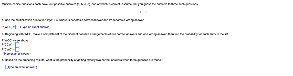 Multiple-choice questions each have four possible answers (a, b, c, d), one of which is correct. Assume that you guess the answers to three such questions.
a. Use the multiplication rule to find P(WCC), where C denotes a correct answer and W denotes a wrong answer.
P(WCC) =
(Type an exact answer.)
b. Beginning with WCC, make a complete list of the different possible arrangements of two correct answers and one wrong answer, then find the probability for each entry in the list.
P(WCC) - see above
P(CCW) =
P(CWC) =|
(Type exact answers.)
c. Based on the preceding results, what is the probability of getting exactly two correct answers when three guesses are made?
(Type an exact answer.)
