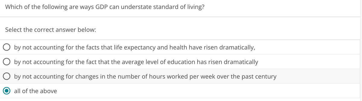 Which of the following are ways GDP can understate standard of living?
Select the correct answer below:
by not accounting for the facts that life expectancy and health have risen dramatically,
by not accounting for the fact that the average level of education has risen dramatically
by not accounting for changes in the number of hours worked per week over the past century
all of the above