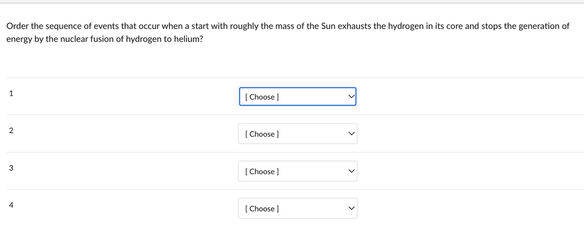 Order the sequence of events that occur when a start with roughly the mass of the Sun exhausts the hydrogen in its core and stops the generation of
energy by the nuclear fusion of hydrogen to helium?
1
2
3
4
[Choose ]
[Choose ]
[Choose ]
[Choose ]