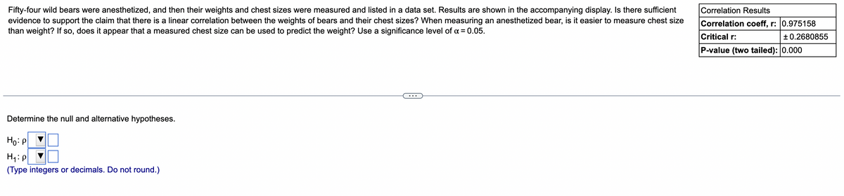 Fifty-four wild bears were anesthetized, and then their weights and chest sizes were measured and listed in a data set. Results are shown in the accompanying display. Is there sufficient
Correlation Results
evidence to support the claim that there is a linear correlation between the weights of bears and their chest sizes? When measuring an anesthetized bear, is it easier to measure chest size
than weight? If so, does it appear that a measured chest size can be used to predict the weight? Use a significance level of a = 0.05.
Correlation coeff, r: 0.975158
Critical r:
+ 0.2680855
P-value (two tailed): 0.000
...
Determine the null and alternative hypotheses.
Ho: P
(Type integers or decimals. Do not round.)
