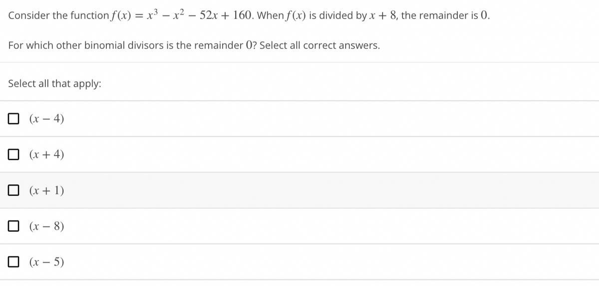 Consider the function f(x) = x³ — x² - 52x + 160. When f(x) is divided by x + 8, the remainder is 0.
For which other binomial divisors is the remainder 0? Select all correct answers.
Select all that apply:
(x-4)
☐ (x+4)
☐ (x + 1)
☐ (x-8)
☐ (x - 5)