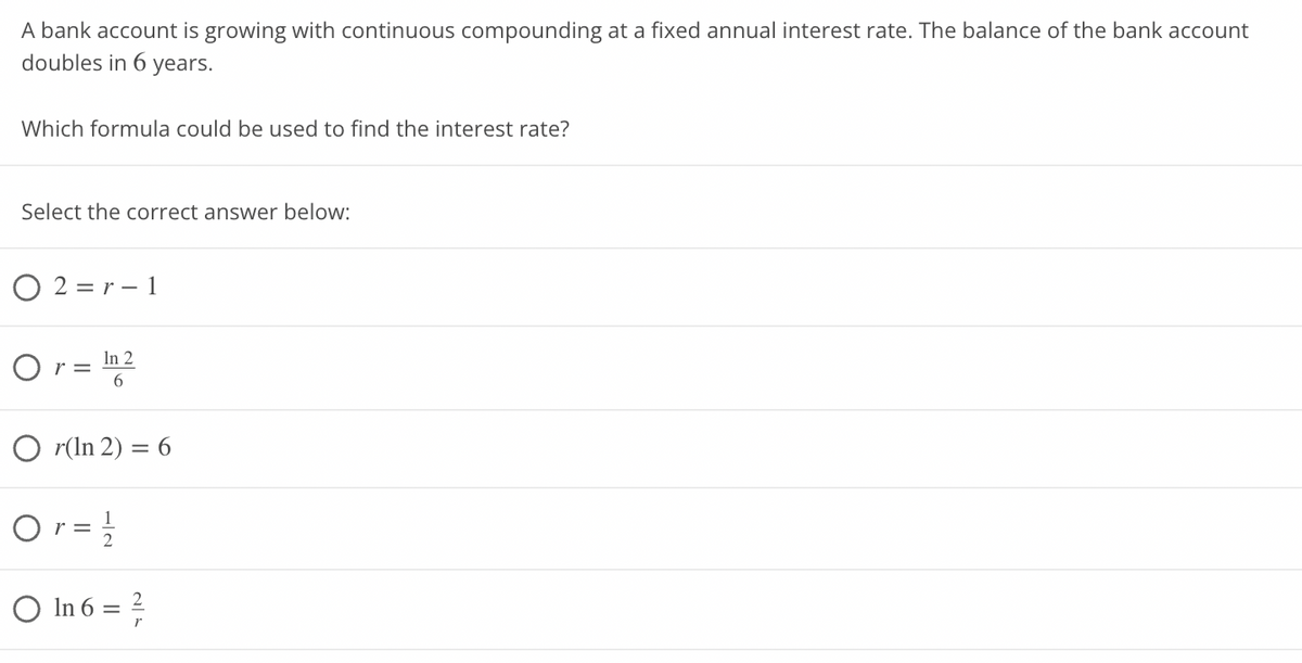 A bank account is growing with continuous compounding at a fixed annual interest rate. The balance of the bank account
doubles in 6 years.
Which formula could be used to find the interest rate?
Select the correct answer below:
O2=r-1
Or= In 2
6
Or(In 2) = 6
Or = ²/2
○ In 6 = ²