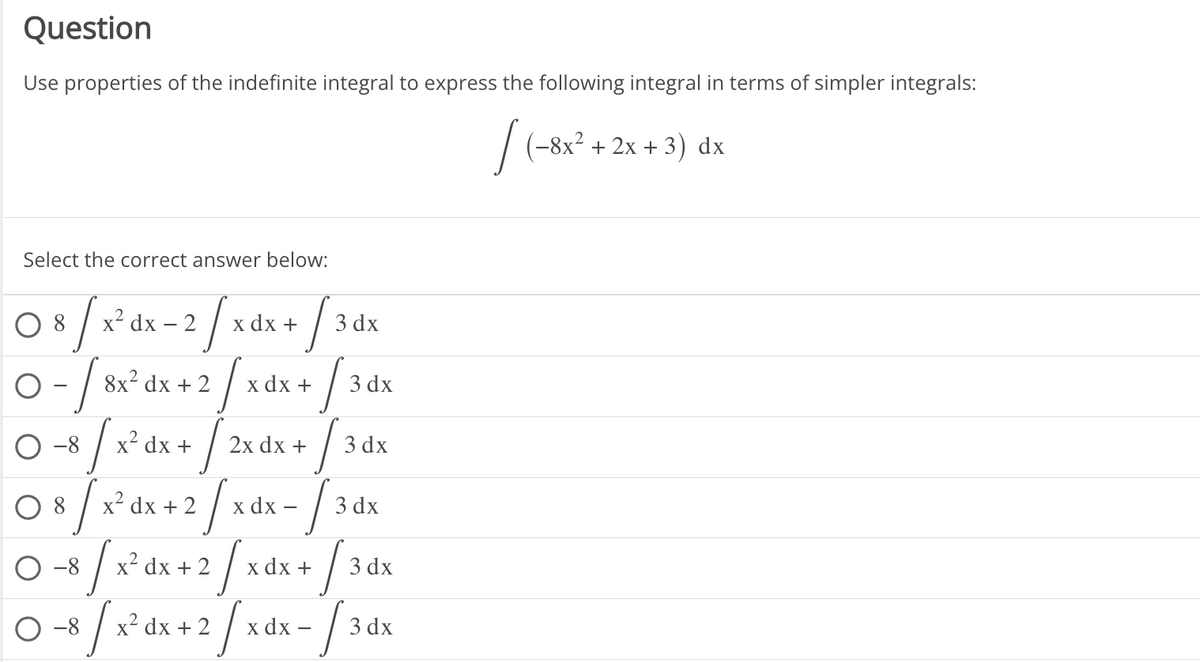 Question
Use properties of the indefinite integral to express the following integral in terms of simpler integrals:
[(-8x²+2x+3) dx
Select the correct answer below:
8 [x² dx - 2/x dx + [3d
dx
O
x dx +
-√3
0- / 8x² dx + 2/
0-8 / x² dx + [2x dx + / 36
3 dx
3 dx
08
3/x²
x² dx +
+2
2/x dx- /:
3 3 dx
0-8/x²4x+2/xdx+ /3dx
0-8/x dx+2/xdx-[34x
