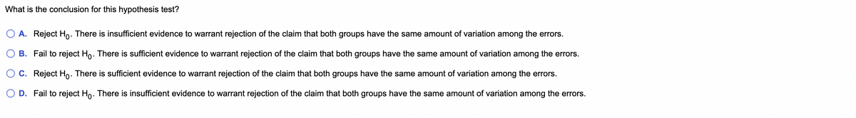 What is the conclusion for this hypothesis test?
A. Reject Ho. There is insufficient evidence to warrant rejection of the claim that both groups have the same amount of variation among the errors.
B. Fail to reject Ho. There is sufficient evidence to warrant rejection of the claim that both groups have the same amount of variation among the errors.
C. Reject Ho. There is sufficient evidence to warrant rejection of the claim that both groups have the same amount of variation among the errors.
O D. Fail to reject Hỏ. There is insufficient evidence to warrant rejection of the claim that both groups have the same amount of variation among the errors.