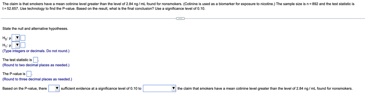 The claim is that smokers have a mean cotinine level greater than the level of 2.84 ng / mL found for nonsmokers. (Cotinine is used as a biomarker for exposure to nicotine.) The sample size is n= 892 and the test statistic is
t = 52.657. Use technology to find the P-value. Based on the result, what is the final conclusion? Use a significance level of 0.10.
State the null and alternative hypotheses.
Ho: H
(Type integers or decimals. Do not round.)
The test statistic is.
(Round to two decimal places as needed.)
The P-value is.
(Round to three decimal places as needed.)
Based on the P-value, there
sufficient evidence at a significance level of 0.10 to
the claim that smokers have a mean cotinine level greater than the level of 2.84 ng / mL found for nonsmokers.
