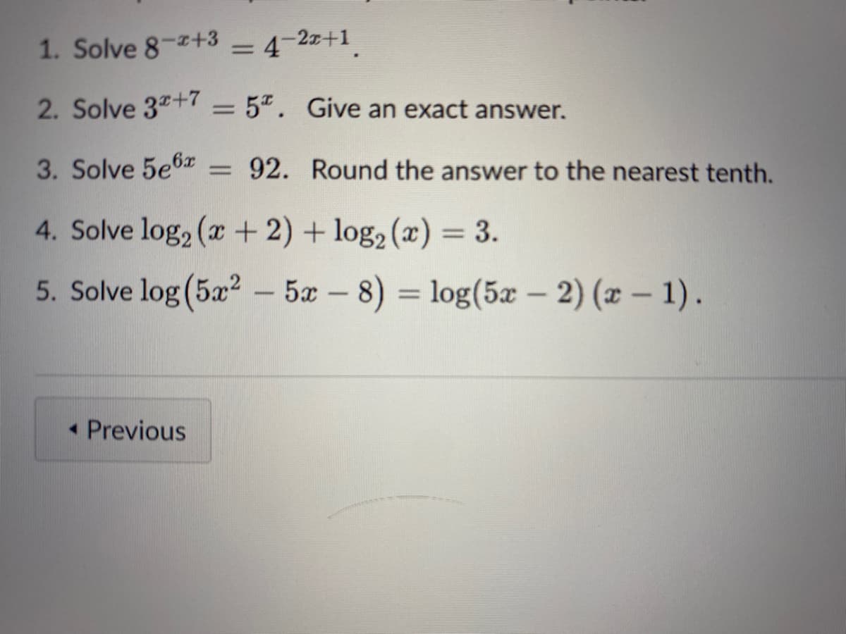 1. Solve 8-2+3
= 4-2x+1
2. Solve 3+7 = 5. Give an exact answer.
3. Solve 5e6 = 92.
4. Solve log₂ (x + 2) + log₂ (x) = 3.
5. Solve log(5x² - 5x - 8) = log(5x-2)(x - 1).
◄ Previous
Round the answer to the nearest tenth.