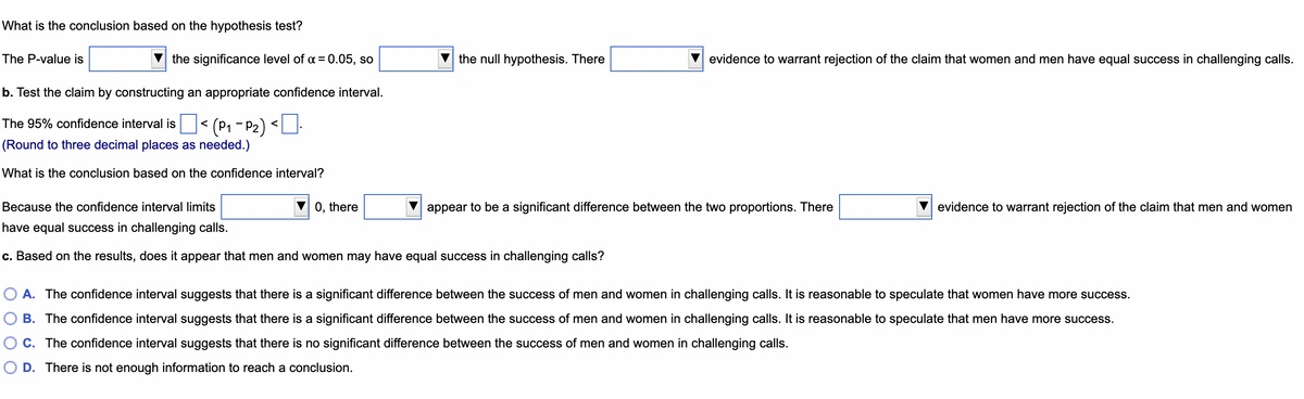 What is the conclusion based on the hypothesis test?
The P-value is
the significance level of α = 0.05, so
the null hypothesis. There
b. Test the claim by constructing an appropriate confidence interval.
The 95% confidence interval is
(P₁-P₂) <.
(Round to three decimal places as needed.)
What is the conclusion based on the confidence interval?
Because the confidence interval limits
0, there
appear to be a significant difference between the two proportions. There
have equal success in challenging calls.
c. Based on the results, does it appear that men and women may have equal success in challenging calls?
O A. The confidence interval suggests that there is a significant difference between the success of men and women in challenging calls. It is reasonable to speculate that women have more success.
B. The confidence interval suggests that there is a significant difference between the success of men and women in challenging calls. It is reasonable to speculate that men have more success.
C. The confidence interval suggests that there is no significant difference between the success of men and women in challenging calls.
O D. There is not enough information to reach a conclusion.
evidence to warrant rejection of the claim that women and men have equal success in challenging calls.
evidence to warrant rejection of the claim that men and women