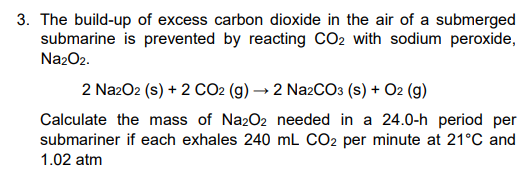 3. The build-up of excess carbon dioxide in the air of a submerged
submarine is prevented by reacting CO2 with sodium peroxide,
Na202.
2 NazO2 (s) + 2 CO2 (g) → 2 Na2CO3 (s) + O2 (g)
Calculate the mass of Na2O2 needed in a 24.0-h period per
submariner if each exhales 240 mL CO2 per minute at 21°C and
1.02 atm
