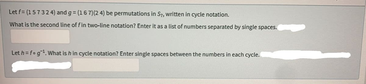 Let f= (157324) and g = (1 6 7) (2 4) be permutations in S7, written in cycle notation.
What is the second line of f in two-line notation? Enter it as a list of numbers separated by single spaces.
Let h= fog ¹. What is h in cycle notation? Enter single spaces between the numbers in each cycle.