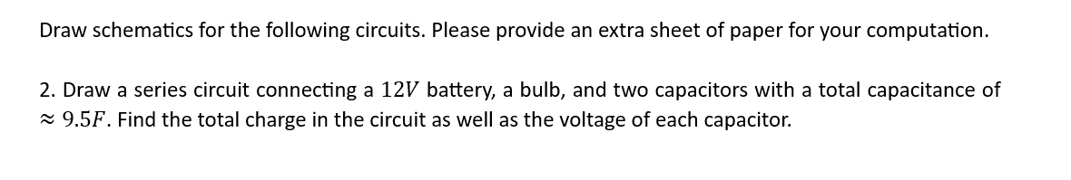 Draw schematics for the following circuits. Please provide an extra sheet of paper for your computation.
2. Draw a series circuit connecting a 12V battery, a bulb, and two capacitors with a total capacitance of
≈ 9.5F. Find the total charge in the circuit as well as the voltage of each capacitor.