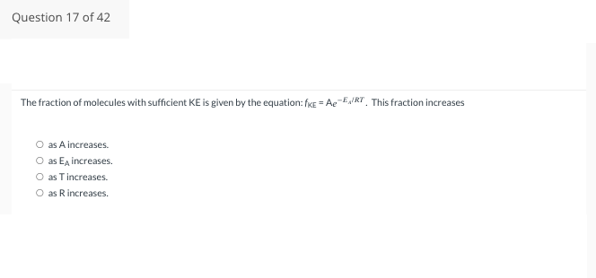 Question 17 of 42
The fraction of molecules with sufficient KE is given by the equation: fKE=Ae-E/RT. This fraction increases
as A increases.
as E increases.
O as Tincreases.
O as R increases.