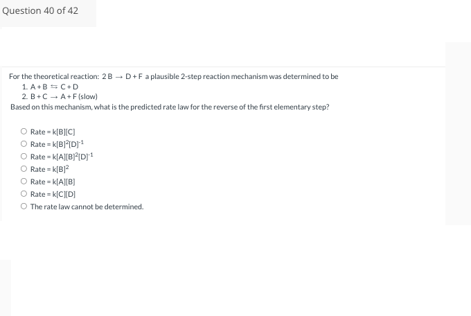 Question 40 of 42
For the theoretical reaction: 2B → D+F a plausible 2-step reaction mechanism was determined to be
1. A+B = C+D
2. B+C → A+F(slow)
Based on this mechanism, what is the predicted rate law for the reverse of the first elementary step?
O Rate = K[B][C]
Rate = K[B]²[D]¹
O Rate = K[A][B]²[D]¹
O Rate = K[B]²
O Rate = K[A][B]
O Rate = K[C][D]
O The rate law cannot be determined.